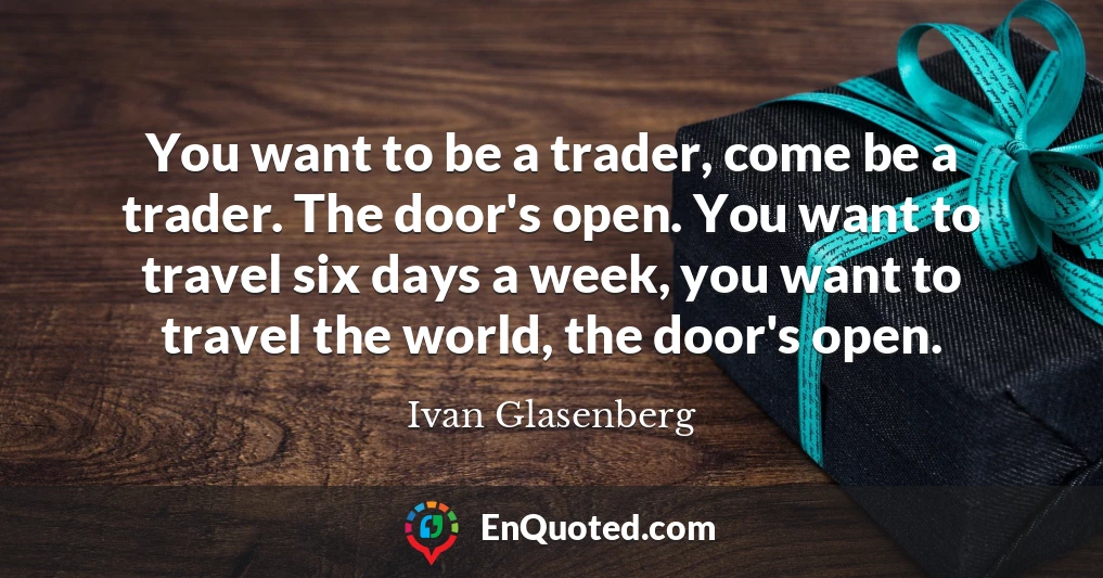 You want to be a trader, come be a trader. The door's open. You want to travel six days a week, you want to travel the world, the door's open.