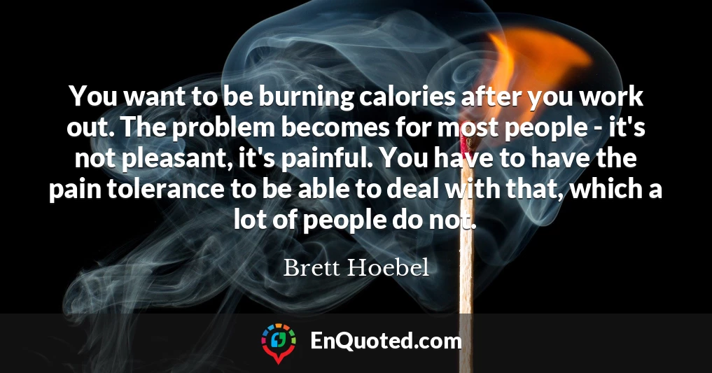 You want to be burning calories after you work out. The problem becomes for most people - it's not pleasant, it's painful. You have to have the pain tolerance to be able to deal with that, which a lot of people do not.