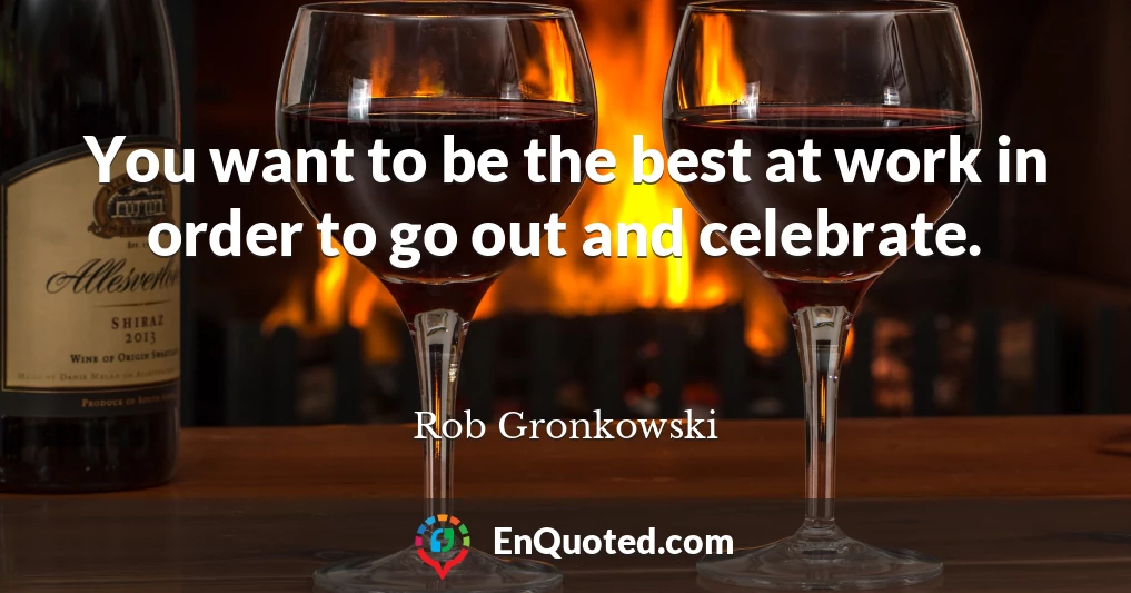 You want to be the best at work in order to go out and celebrate.