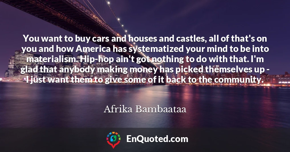 You want to buy cars and houses and castles, all of that's on you and how America has systematized your mind to be into materialism. Hip-hop ain't got nothing to do with that. I'm glad that anybody making money has picked themselves up - I just want them to give some of it back to the community.