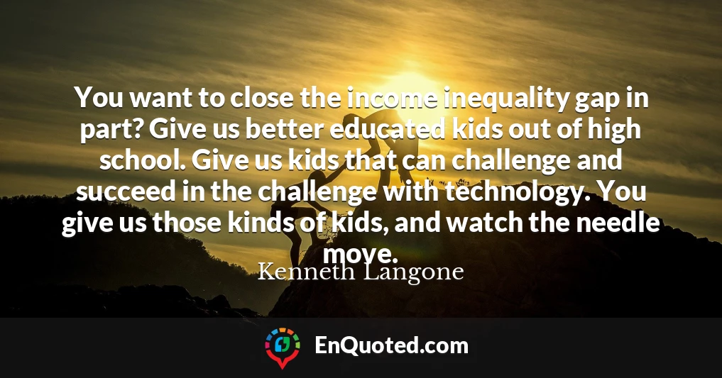 You want to close the income inequality gap in part? Give us better educated kids out of high school. Give us kids that can challenge and succeed in the challenge with technology. You give us those kinds of kids, and watch the needle move.