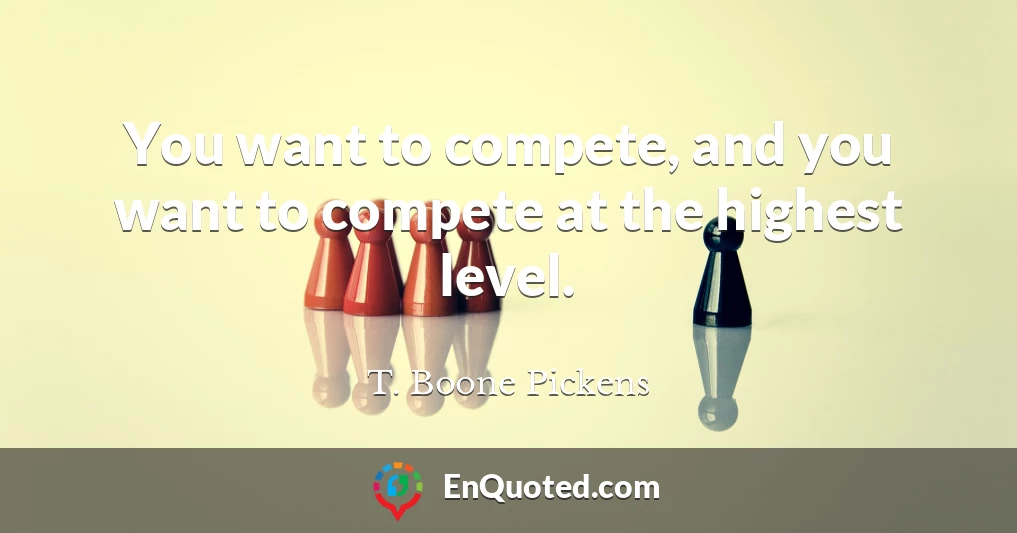 You want to compete, and you want to compete at the highest level.