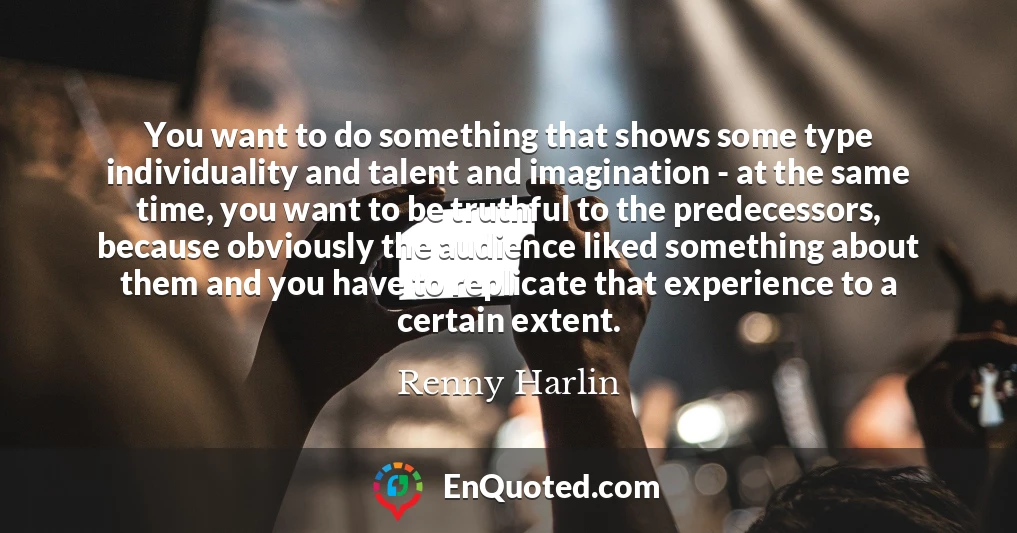 You want to do something that shows some type individuality and talent and imagination - at the same time, you want to be truthful to the predecessors, because obviously the audience liked something about them and you have to replicate that experience to a certain extent.