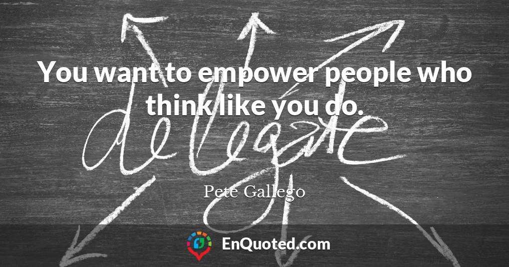 You want to empower people who think like you do.