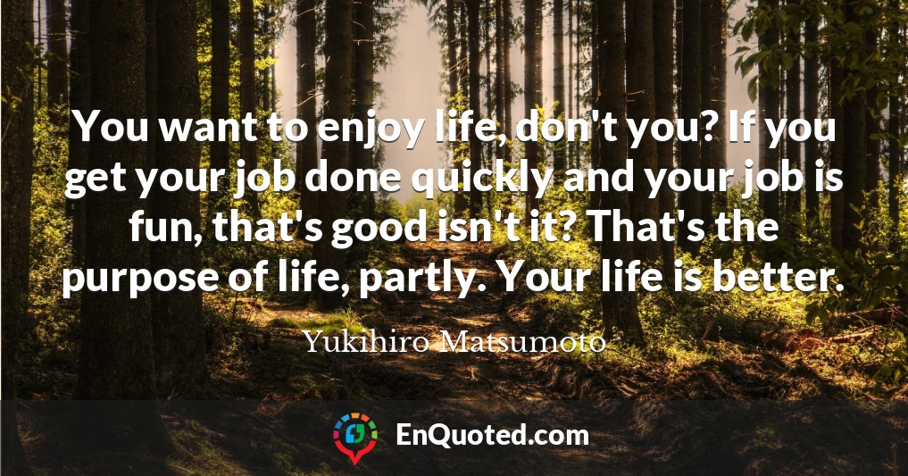 You want to enjoy life, don't you? If you get your job done quickly and your job is fun, that's good isn't it? That's the purpose of life, partly. Your life is better.