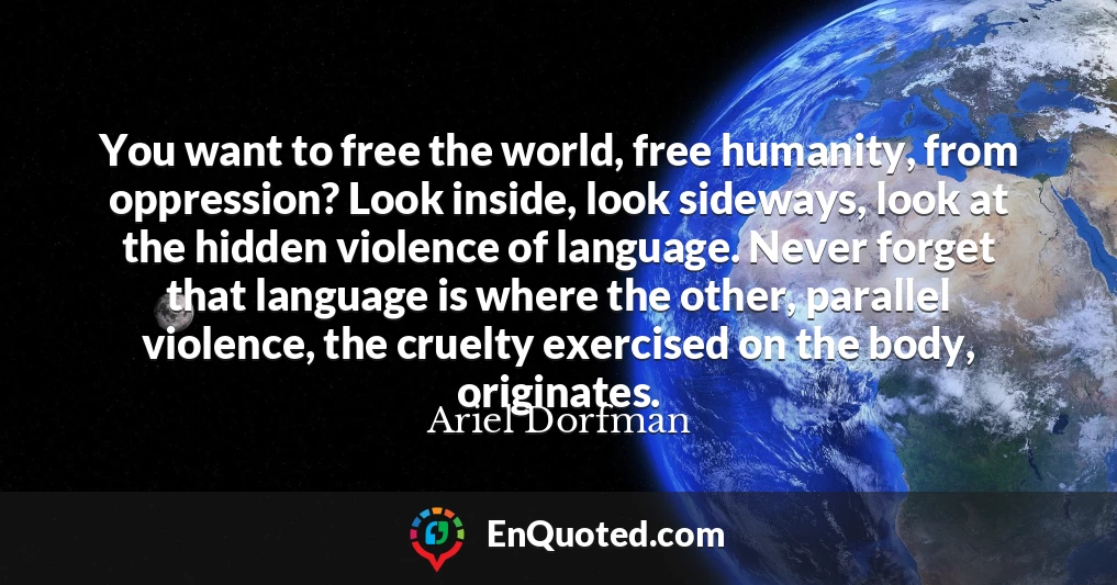 You want to free the world, free humanity, from oppression? Look inside, look sideways, look at the hidden violence of language. Never forget that language is where the other, parallel violence, the cruelty exercised on the body, originates.