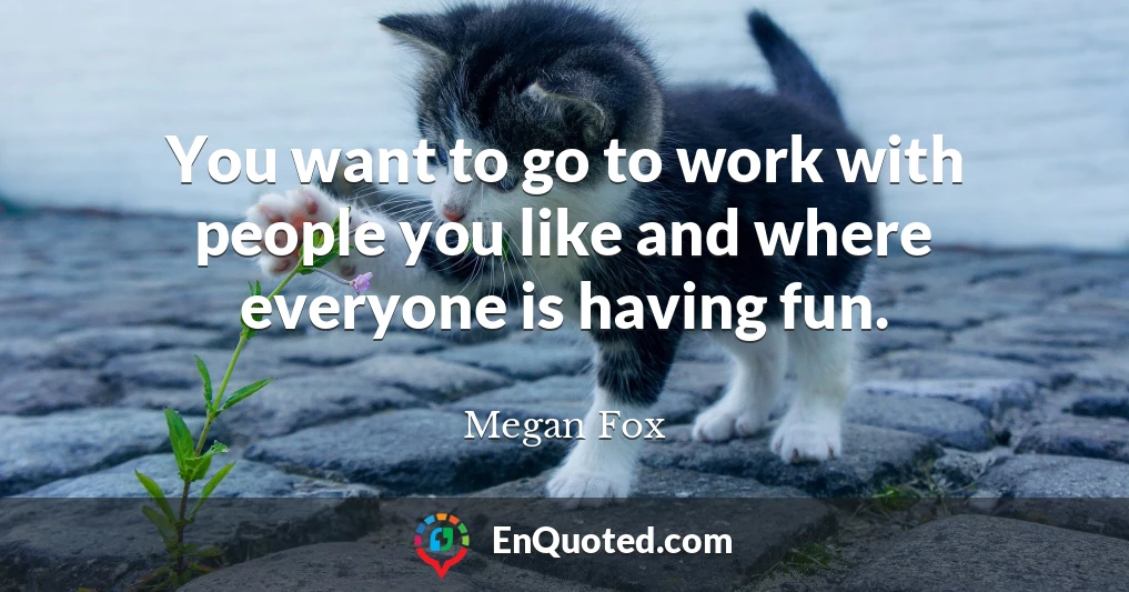 You want to go to work with people you like and where everyone is having fun.