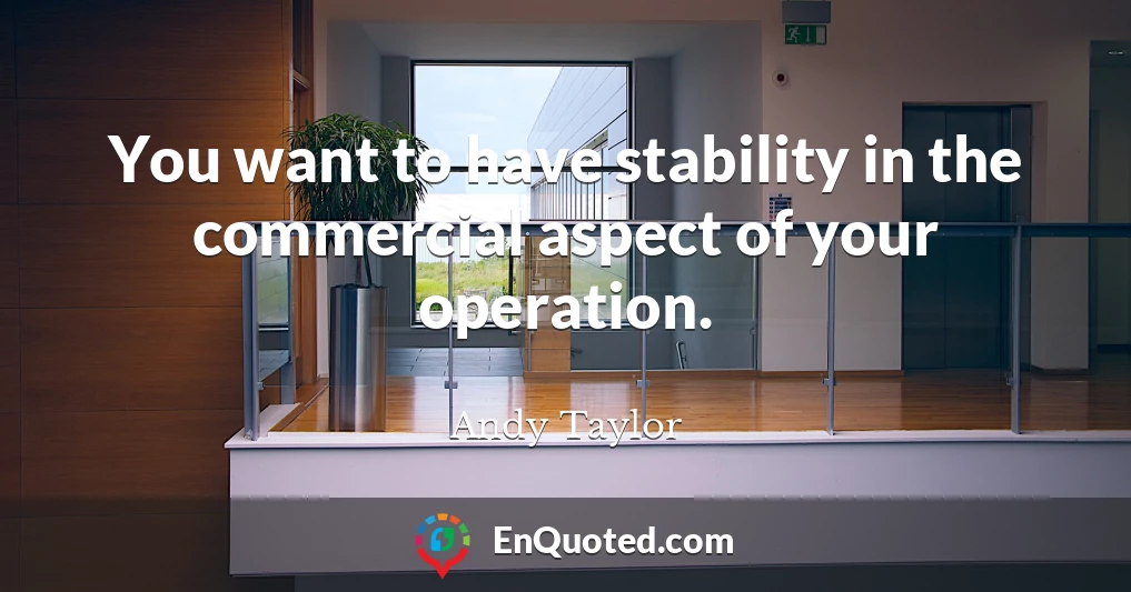 You want to have stability in the commercial aspect of your operation.