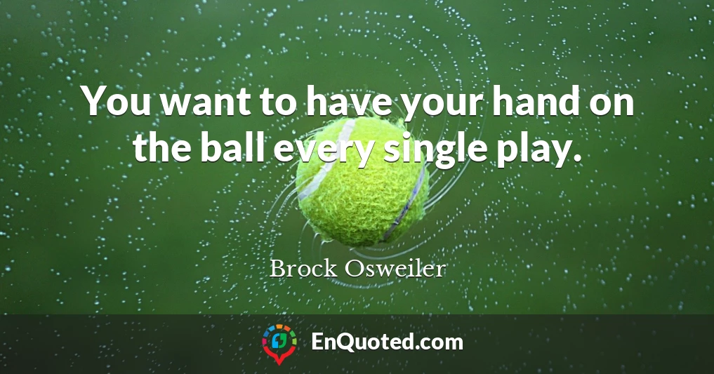 You want to have your hand on the ball every single play.