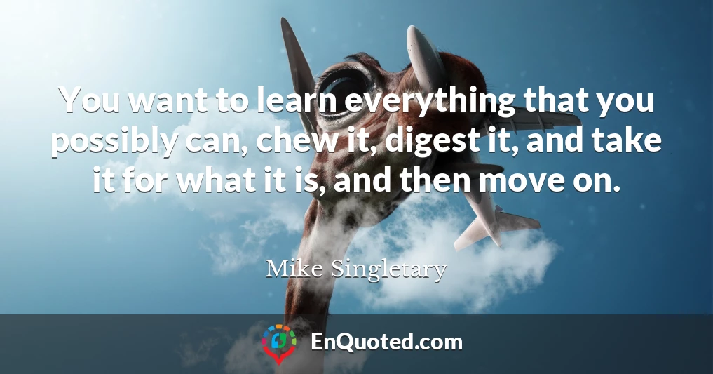 You want to learn everything that you possibly can, chew it, digest it, and take it for what it is, and then move on.