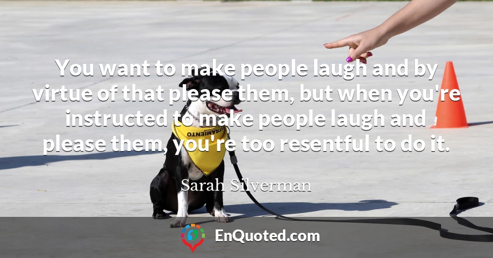 You want to make people laugh and by virtue of that please them, but when you're instructed to make people laugh and please them, you're too resentful to do it.