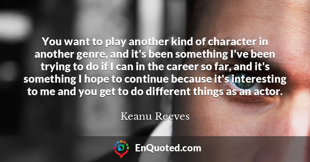 You want to play another kind of character in another genre, and it's been something I've been trying to do if I can in the career so far, and it's something I hope to continue because it's interesting to me and you get to do different things as an actor.