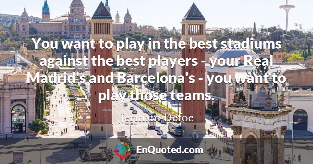 You want to play in the best stadiums against the best players - your Real Madrid's and Barcelona's - you want to play those teams.