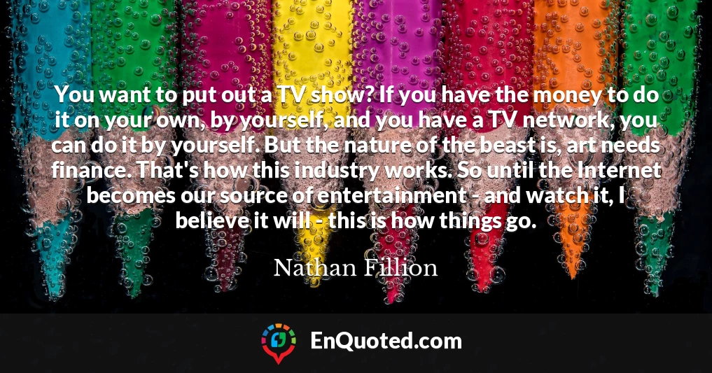 You want to put out a TV show? If you have the money to do it on your own, by yourself, and you have a TV network, you can do it by yourself. But the nature of the beast is, art needs finance. That's how this industry works. So until the Internet becomes our source of entertainment - and watch it, I believe it will - this is how things go.
