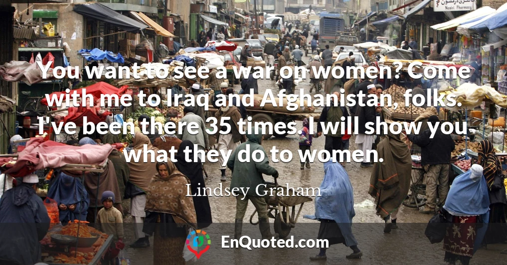 You want to see a war on women? Come with me to Iraq and Afghanistan, folks. I've been there 35 times. I will show you what they do to women.