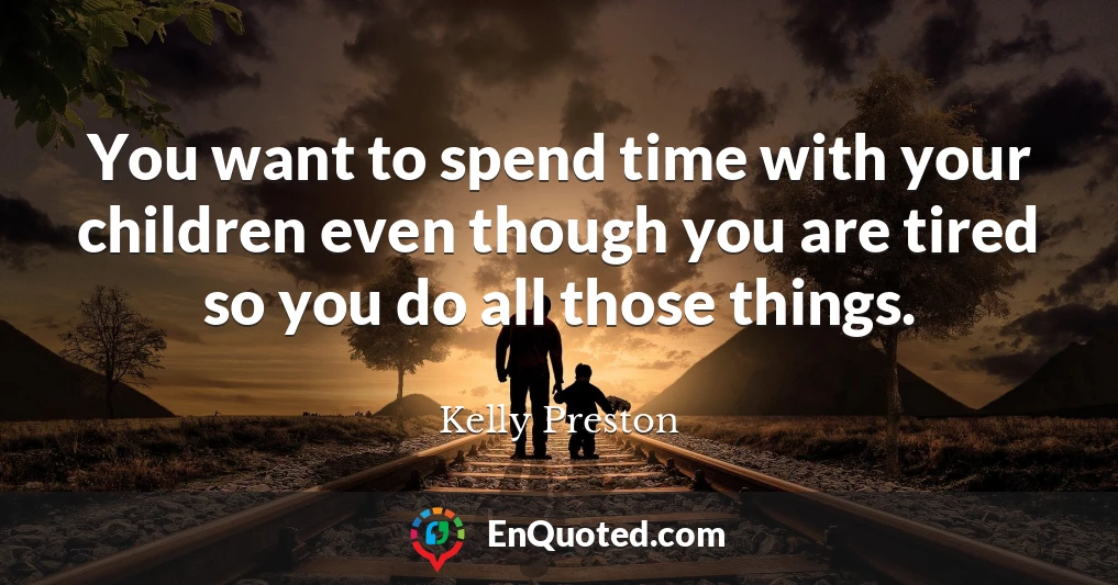 You want to spend time with your children even though you are tired so you do all those things.
