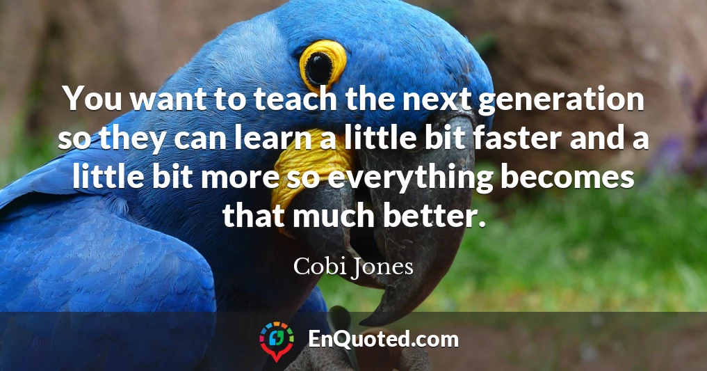 You want to teach the next generation so they can learn a little bit faster and a little bit more so everything becomes that much better.
