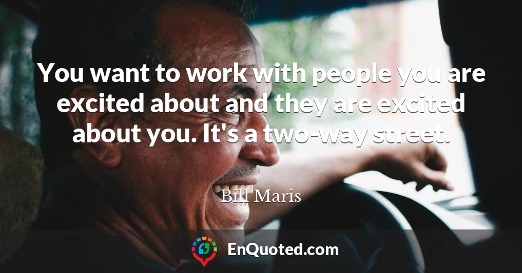 You want to work with people you are excited about and they are excited about you. It's a two-way street.
