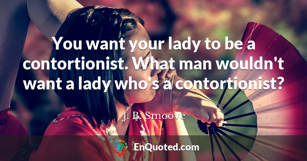 You want your lady to be a contortionist. What man wouldn't want a lady who's a contortionist?