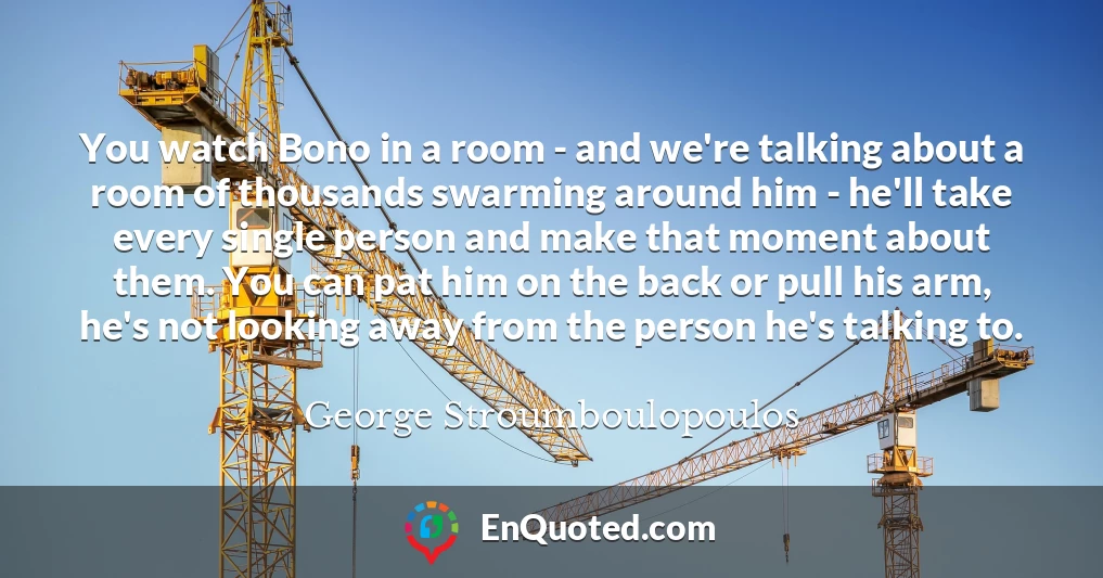 You watch Bono in a room - and we're talking about a room of thousands swarming around him - he'll take every single person and make that moment about them. You can pat him on the back or pull his arm, he's not looking away from the person he's talking to.