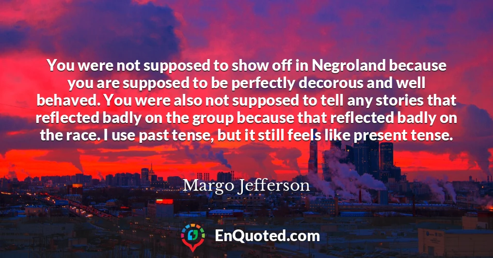 You were not supposed to show off in Negroland because you are supposed to be perfectly decorous and well behaved. You were also not supposed to tell any stories that reflected badly on the group because that reflected badly on the race. I use past tense, but it still feels like present tense.