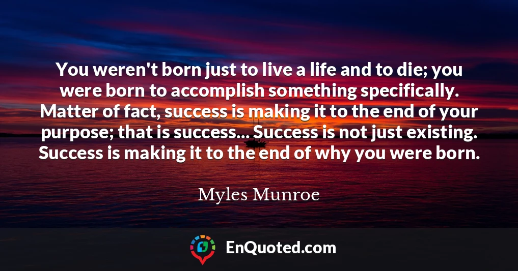 You weren't born just to live a life and to die; you were born to accomplish something specifically. Matter of fact, success is making it to the end of your purpose; that is success... Success is not just existing. Success is making it to the end of why you were born.