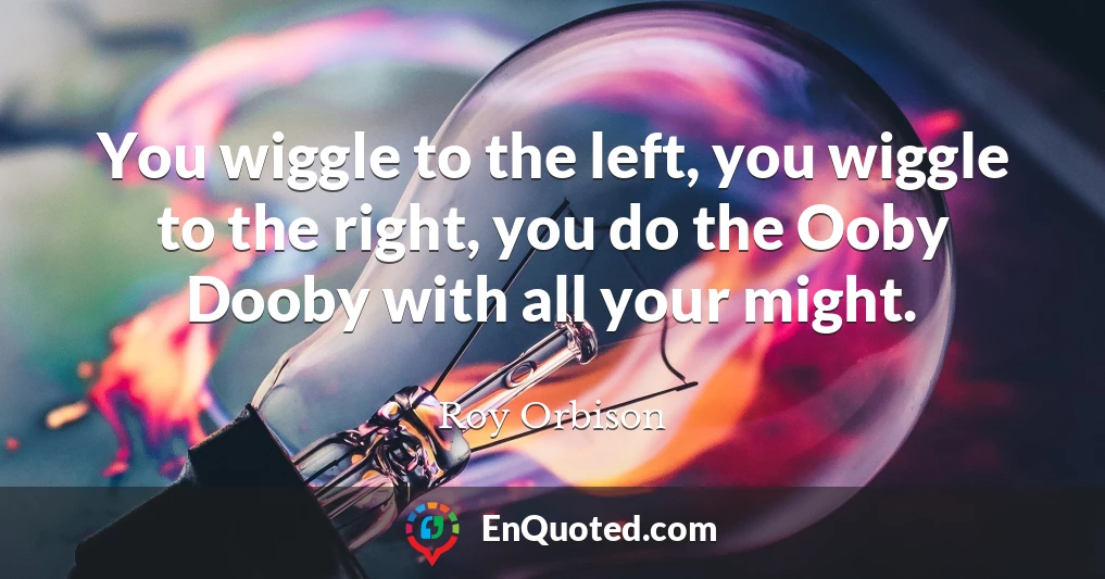 You wiggle to the left, you wiggle to the right, you do the Ooby Dooby with all your might.