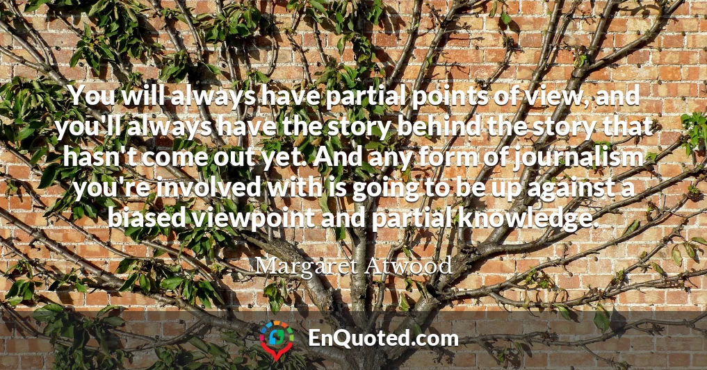 You will always have partial points of view, and you'll always have the story behind the story that hasn't come out yet. And any form of journalism you're involved with is going to be up against a biased viewpoint and partial knowledge.