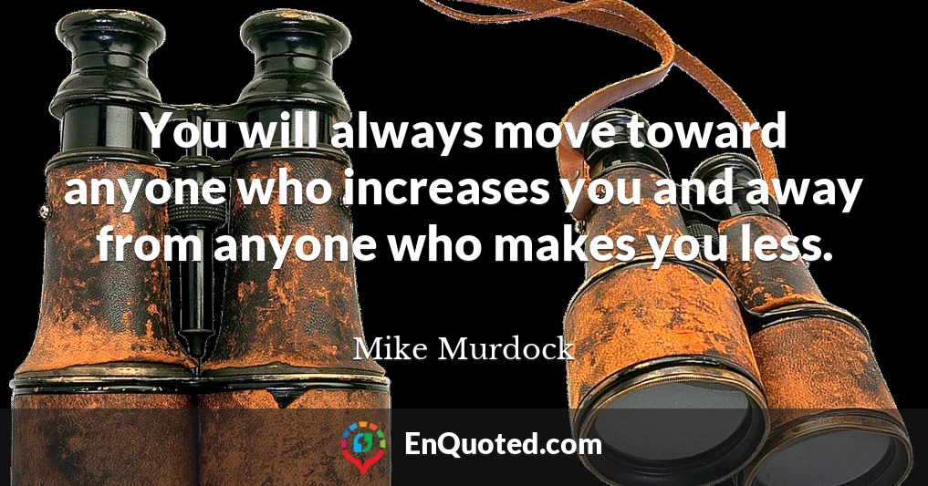 You will always move toward anyone who increases you and away from anyone who makes you less.