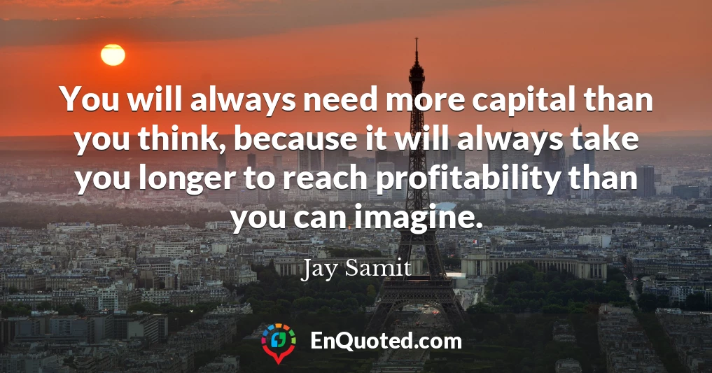 You will always need more capital than you think, because it will always take you longer to reach profitability than you can imagine.