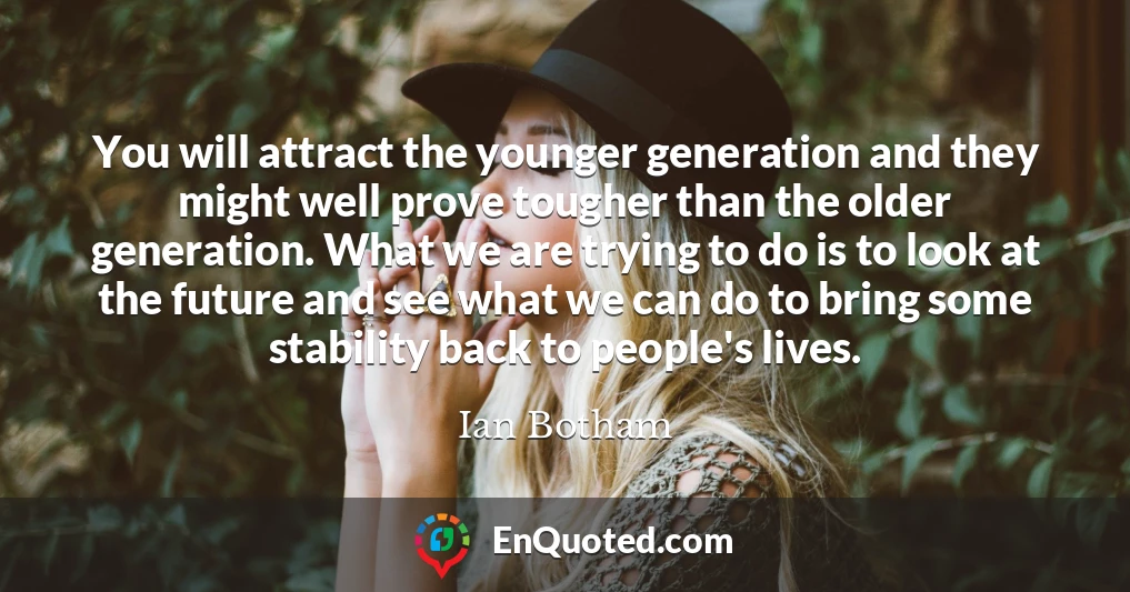 You will attract the younger generation and they might well prove tougher than the older generation. What we are trying to do is to look at the future and see what we can do to bring some stability back to people's lives.