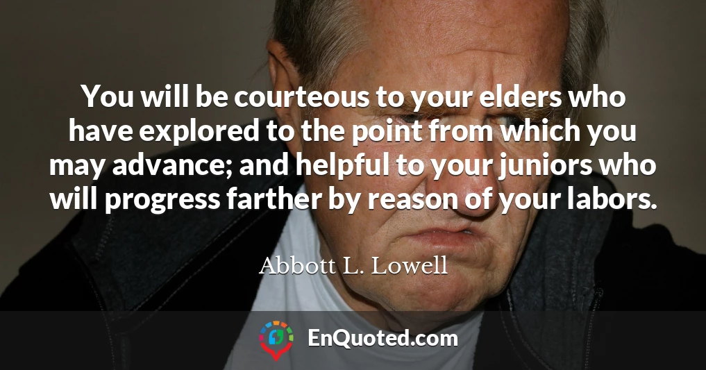 You will be courteous to your elders who have explored to the point from which you may advance; and helpful to your juniors who will progress farther by reason of your labors.