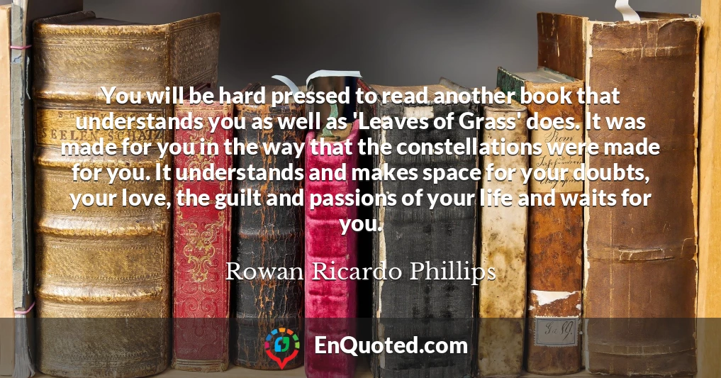 You will be hard pressed to read another book that understands you as well as 'Leaves of Grass' does. It was made for you in the way that the constellations were made for you. It understands and makes space for your doubts, your love, the guilt and passions of your life and waits for you.