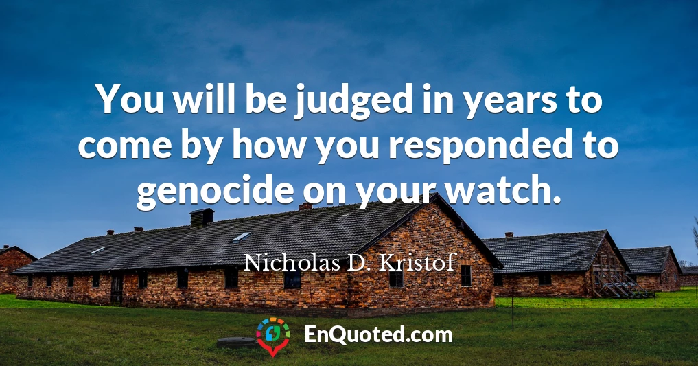 You will be judged in years to come by how you responded to genocide on your watch.