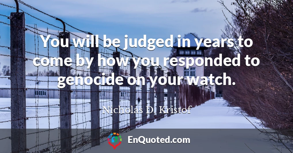 You will be judged in years to come by how you responded to genocide on your watch.