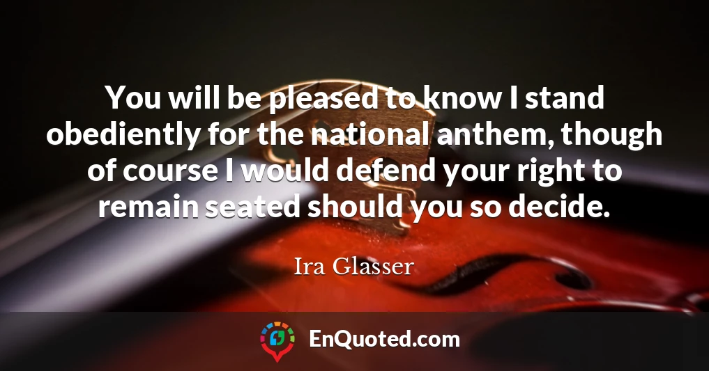 You will be pleased to know I stand obediently for the national anthem, though of course I would defend your right to remain seated should you so decide.