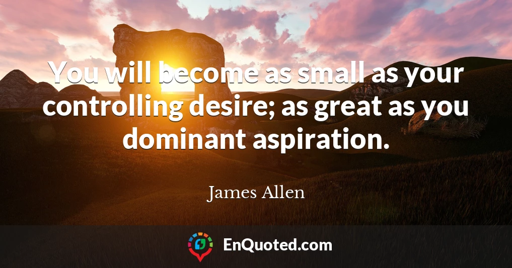 You will become as small as your controlling desire; as great as you dominant aspiration.