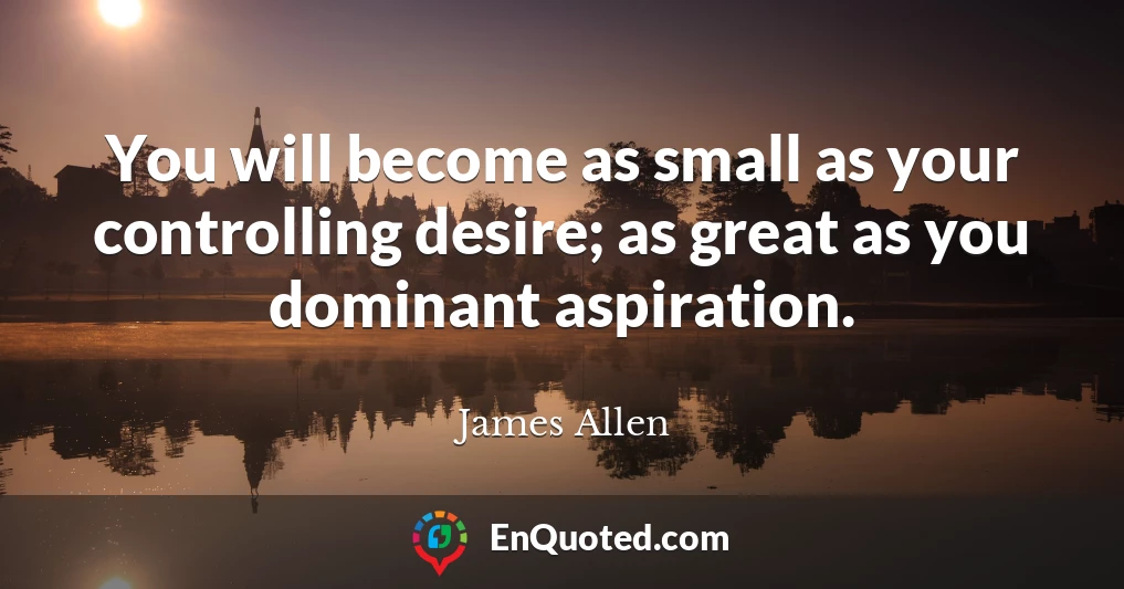 You will become as small as your controlling desire; as great as you dominant aspiration.