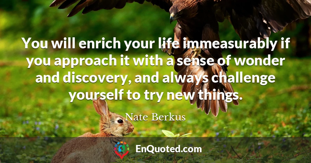You will enrich your life immeasurably if you approach it with a sense of wonder and discovery, and always challenge yourself to try new things.