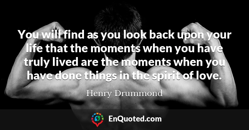 You will find as you look back upon your life that the moments when you have truly lived are the moments when you have done things in the spirit of love.