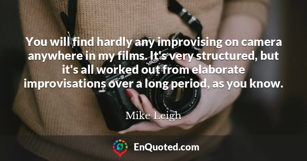 You will find hardly any improvising on camera anywhere in my films. It's very structured, but it's all worked out from elaborate improvisations over a long period, as you know.