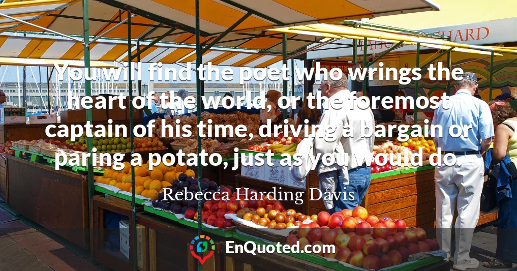 You will find the poet who wrings the heart of the world, or the foremost captain of his time, driving a bargain or paring a potato, just as you would do.
