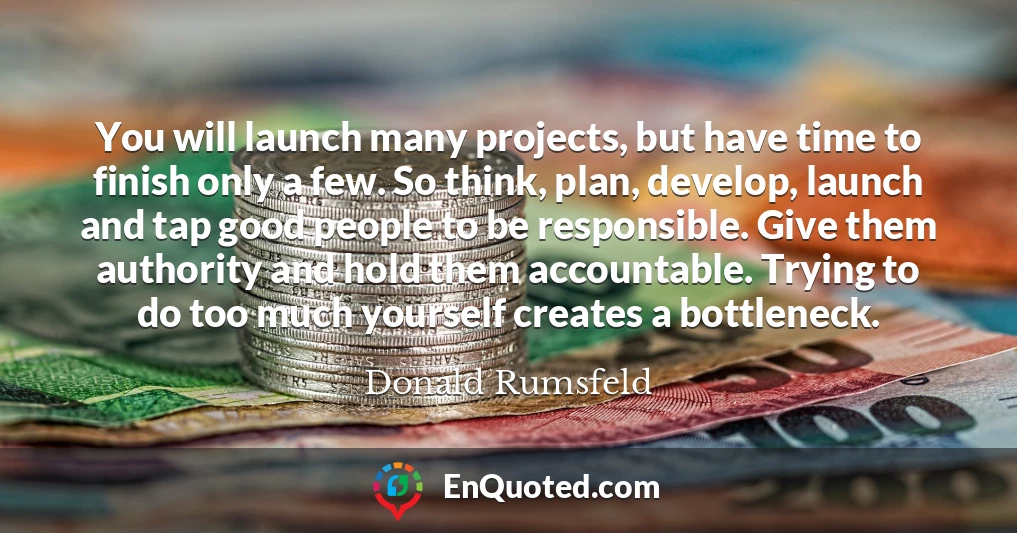 You will launch many projects, but have time to finish only a few. So think, plan, develop, launch and tap good people to be responsible. Give them authority and hold them accountable. Trying to do too much yourself creates a bottleneck.