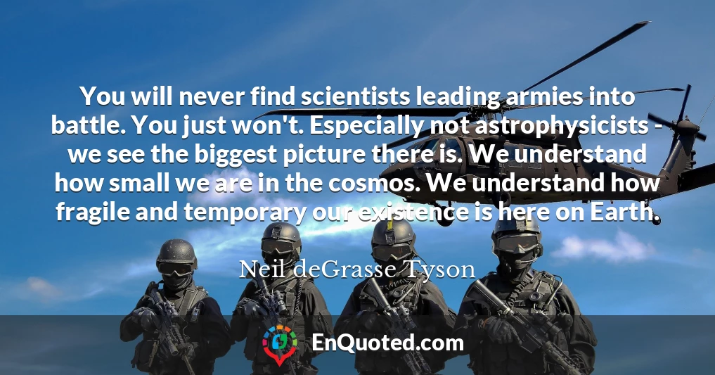 You will never find scientists leading armies into battle. You just won't. Especially not astrophysicists - we see the biggest picture there is. We understand how small we are in the cosmos. We understand how fragile and temporary our existence is here on Earth.