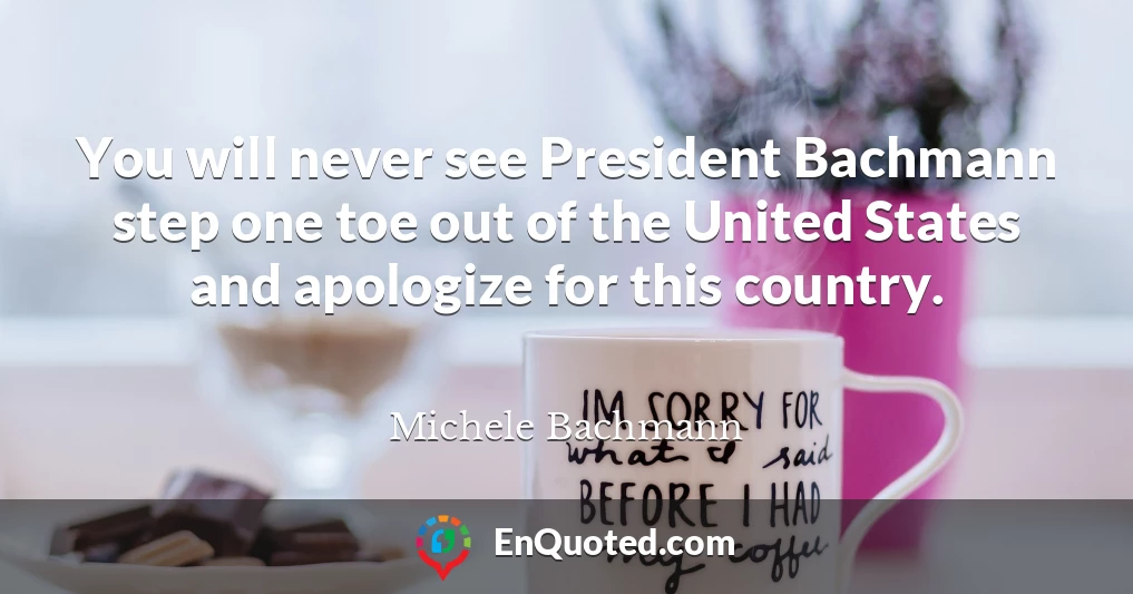 You will never see President Bachmann step one toe out of the United States and apologize for this country.