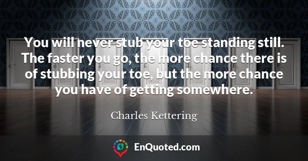You will never stub your toe standing still. The faster you go, the more chance there is of stubbing your toe, but the more chance you have of getting somewhere.