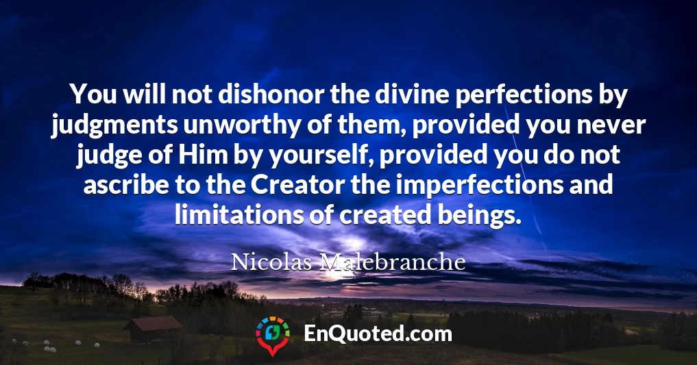 You will not dishonor the divine perfections by judgments unworthy of them, provided you never judge of Him by yourself, provided you do not ascribe to the Creator the imperfections and limitations of created beings.