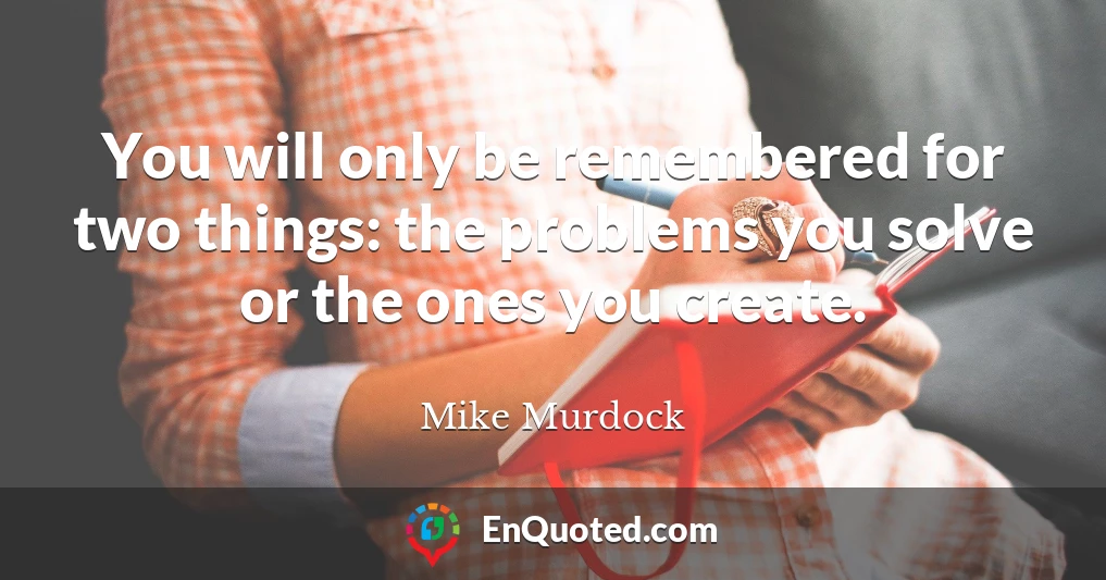 You will only be remembered for two things: the problems you solve or the ones you create.