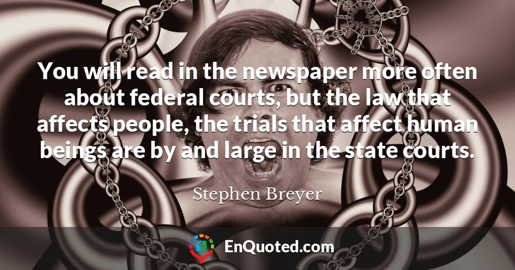 You will read in the newspaper more often about federal courts, but the law that affects people, the trials that affect human beings are by and large in the state courts.