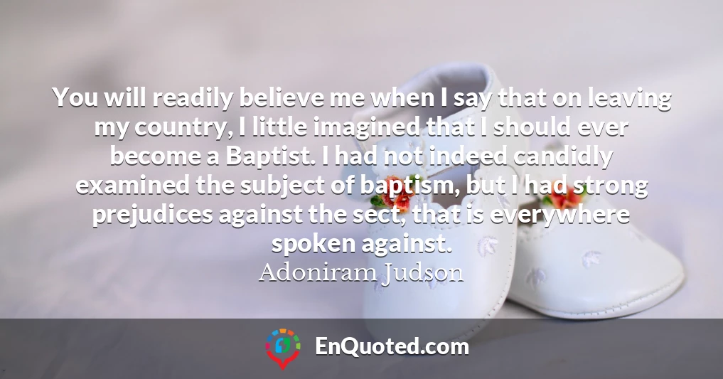 You will readily believe me when I say that on leaving my country, I little imagined that I should ever become a Baptist. I had not indeed candidly examined the subject of baptism, but I had strong prejudices against the sect, that is everywhere spoken against.